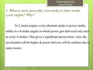 SUPPLEMENTAL
QUESTIONS
1. What is more powerful, two-stroke or four-stroke
cycle engine? Why?
In 2 stroke engine, every alternate stroke is power stroke,
unlike in a 4 stroke engine in which power gets delivered only once
in every 4 strokes. This gives a significant power boost. Also, the
acceleration will be higher & power delivery will be uniform due to
same reason.
 