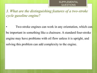 SUPPLEMENTAL
QUESTIONS
3. What are the distinguishing features of a two-stroke
cycle gasoline engine?
• Two-stroke engines can work in any orientation, which can
be important in something like a chainsaw. A standard four-stroke
engine may have problems with oil flow unless it is upright, and
solving this problem can add complexity to the engine.
 