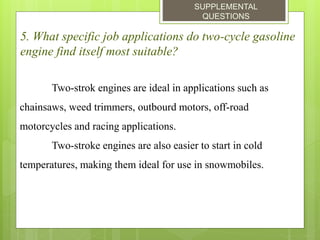 SUPPLEMENTAL
QUESTIONS
5. What specific job applications do two-cycle gasoline
engine find itself most suitable?
Two-strok engines are ideal in applications such as
chainsaws, weed trimmers, outbourd motors, off-road
motorcycles and racing applications.
Two-stroke engines are also easier to start in cold
temperatures, making them ideal for use in snowmobiles.
 