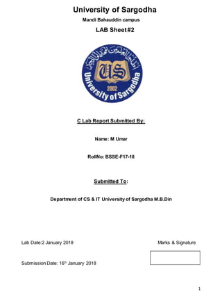 1
University of Sargodha
Mandi Bahauddin campus
LAB Sheet#2
C Lab Report Submitted By:
Name: M Umar
RollNo: BSSE-F17-18
Submitted To:
Department of CS & IT University of Sargodha M.B.Din
Lab Date:2 January 2018 Marks & Signature
Submission Date: 16th
January 2018
 