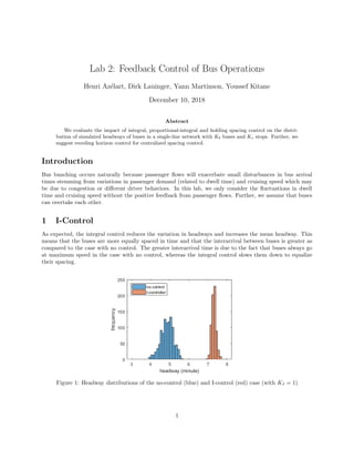 Lab 2: Feedback Control of Bus Operations
Henri Az´elart, Dirk Lauinger, Yann Martinson, Youssef Kitane
December 10, 2018
Abstract
We evaluate the impact of integral, proportional-integral and holding spacing control on the distri-
bution of simulated headways of buses in a single-line network with Kb buses and Ks stops. Further, we
suggest receding horizon control for centralized spacing control.
Introduction
Bus bunching occurs naturally because passenger ﬂows will exacerbate small disturbances in bus arrival
times stemming from variations in passenger demand (related to dwell time) and cruising speed which may
be due to congestion or diﬀerent driver behaviors. In this lab, we only consider the ﬂuctuations in dwell
time and cruising speed without the positive feedback from passenger ﬂows. Further, we assume that buses
can overtake each other.
1 I-Control
As expected, the integral control reduces the variation in headways and increases the mean headway. This
means that the buses are more equally spaced in time and that the interarrival between buses is greater as
compared to the case with no control. The greater interarrival time is due to the fact that buses always go
at maximum speed in the case with no control, whereas the integral control slows them down to equalize
their spacing.
Figure 1: Headway distributions of the no-control (blue) and I-control (red) case (with KI = 1)
1
 
