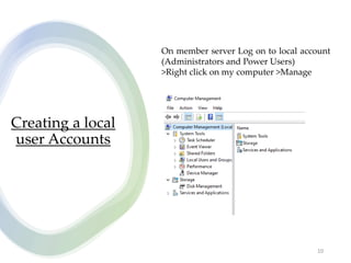 Creating a local
user Accounts
10
On member server Log on to local account
(Administrators and Power Users)
>Right click on my computer >Manage
 
