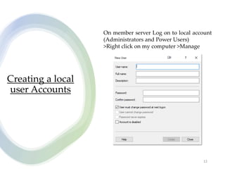 Creating a local
user Accounts
12
On member server Log on to local account
(Administrators and Power Users)
>Right click on my computer >Manage
 