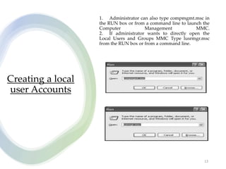 Creating a local
user Accounts
13
1. Administrator can also type compmgmt.msc in
the RUN box or from a command line to launch the
Computer Management MMC.
2. If administrator wants to directly open the
Local Users and Groups MMC Type lusrmgr.msc
from the RUN box or from a command line.
 