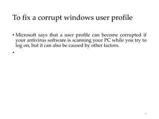 To fix a corrupt windows user profile
• Microsoft says that a user profile can become corrupted if
your antivirus software is scanning your PC while you try to
log on, but it can also be caused by other factors.
•
16
 