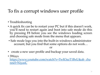 To fix a corrupt windows user profile
• Troubleshooting
• A quick fix can be to restart your PC but if this doesn’t work,
you’ll need to restart again and boot into safe mode do this
by pressing F8 before you see the windows loading screen
and choosing safe mode from the menu that appears.
• Safe mode logs you into the built-in windows administrator
account, but you find that some options do not work…
or
• create a new user profile and backup your saved data.
• 3Ways
https://www.youtube.com/watch?v=TwIOazT1BxU&ab_cha
nnel=NiyasC
17
 