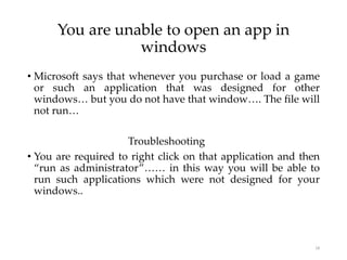 You are unable to open an app in
windows
• Microsoft says that whenever you purchase or load a game
or such an application that was designed for other
windows… but you do not have that window…. The file will
not run…
Troubleshooting
• You are required to right click on that application and then
“run as administrator”…… in this way you will be able to
run such applications which were not designed for your
windows..
18
 