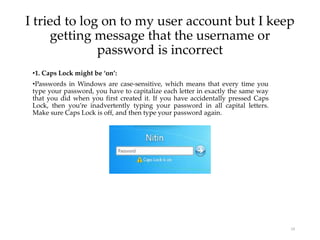 I tried to log on to my user account but I keep
getting message that the username or
password is incorrect
19
•1. Caps Lock might be ‘on’:
•Passwords in Windows are case-sensitive, which means that every time you
type your password, you have to capitalize each letter in exactly the same way
that you did when you first created it. If you have accidentally pressed Caps
Lock, then you’re inadvertently typing your password in all capital letters.
Make sure Caps Lock is off, and then type your password again.
 