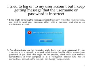 • 2.You might be typing the wrong password: If you can’t remember your password,
you need to reset your password, either with a password reset disk or an
administrator account.
3. An administrator on the computer might have reset your password: If your
computer is on a network, a network administrator has the ability to reset your
password. If you think this might be the problem, check with your network
administrator. If your computer is in a workgroup, anyone who has an
administrator account on the computer can change your password.
20
I tried to log on to my user account but I keep
getting message that the username or
password is incorrect
 