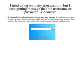 • 4. You might be trying to log on to the wrong user account: If you have more than
one user account on the computer, make sure you’re logging on to the account that
matches the password you’re using. Use switch user to select the right account.
21
I tried to log on to my user account, but I
keep getting message that the username or
password is incorrect
 