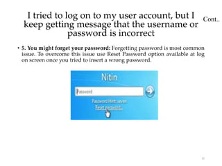 Cont..
• 5. You might forget your password: Forgetting password is most common
issue. To overcome this issue use Reset Password option available at log
on screen once you tried to insert a wrong password.
22
I tried to log on to my user account, but I
keep getting message that the username or
password is incorrect
 