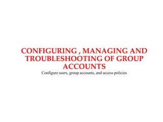 CONFIGURING , MANAGING AND
TROUBLESHOOTING OF GROUP
ACCOUNTS
Configure users, group accounts, and access policies
 