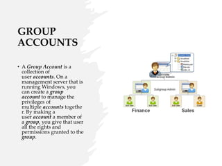 GROUP
ACCOUNTS
• A Group Account is a
collection of
user accounts. On a
management server that is
running Windows, you
can create a group
account to manage the
privileges of
multiple accounts togethe
r. By making a
user account a member of
a group, you give that user
all the rights and
permissions granted to the
group.
 