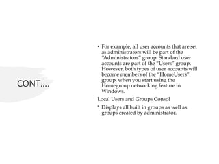 CONT….
• For example, all user accounts that are set
as administrators will be part of the
“Administrators” group. Standard user
accounts are part of the “Users” group.
However, both types of user accounts will
become members of the “HomeUsers”
group, when you start using the
Homegroup networking feature in
Windows.
Local Users and Groups Consol
* Displays all built in groups as well as
groups created by administrator.
 