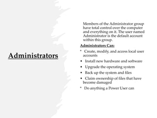 Administrators
Members of the Administrator group
have total control over the computer
and everything on it. The user named
Administrator is the default account
within this group.
Administrators Can:
* Create, modify, and access local user
accounts
• Install new hardware and software
• Upgrade the operating system
• Back up the system and files
• Claim ownership of files that have
become damaged
* Do anything a Power User can
 
