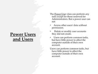 Power Users
and Users
The Power User class can perform any
task except for those reserved for
Administrators. But a power user can
not
• Access other users' data without
permission.
• Delete or modify user accounts
they did not create.
• Users can perform common tasks,
but have little power to affect the
computer outside of their own
account.
Users can perform common tasks, but
have little power to affect the
computer outside of their own
account.
 