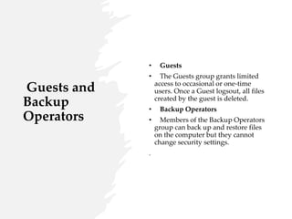 Guests and
Backup
Operators
• Guests
• The Guests group grants limited
access to occasional or one-time
users. Once a Guest logsout, all files
created by the guest is deleted.
• Backup Operators
• Members of the Backup Operators
group can back up and restore files
on the computer but they cannot
change security settings.
.
 