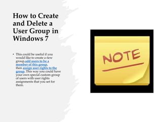 How to Create
and Delete a
User Group in
Windows 7
• This could be useful if you
would like to create a new
group,add users to be a
member of this group,
then assign user rights to the
group. This way you could have
your own special custom group
of users with user rights
assignments that you set for
them.
 
