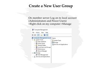 Create a New User Group
On member server Log on to local account
(Administrators and Power Users)
>Right click on my computer >Manage
 
