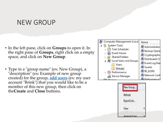 NEW GROUP
• In the left pane, click on Groups to open it. In
the right pane of Groups, right click on a empty
space, and click on New Group.
• Type in a "group name" (ex: New Group), a
"description" (ex: Example of new group
created) for the group, add users (ex: my user
account "Brink") that you would like to be a
member of this new group, then click on
theCreate and Close buttons.
 