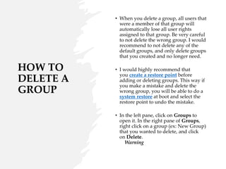 HOW TO
DELETE A
GROUP
• When you delete a group, all users that
were a member of that group will
automatically lose all user rights
assigned to that group. Be very careful
to not delete the wrong group. I would
recommend to not delete any of the
default groups, and only delete groups
that you created and no longer need.
• I would highly recommend that
you create a restore point before
adding or deleting groups. This way if
you make a mistake and delete the
wrong group, you will be able to do a
system restore at boot and select the
restore point to undo the mistake.
• In the left pane, click on Groups to
open it. In the right pane of Groups,
right click on a group (ex: New Group)
that you wanted to delete, and click
on Delete.
Warning
 