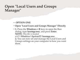 Open "Local Users and Groups
Manager"
• OPTION ONE
• Open "Local Users and Groups Manager" Directly
• 1. Press the Windows + R keys to open the Run
dialog, type lusrmgr.msc, and press Enter.
NOTE: This file is located
at C:WindowsSystem32lusrmgr.msc.
2. You can now set and manage the Local Users and
Groups settings on your computer to how you want
them.
 