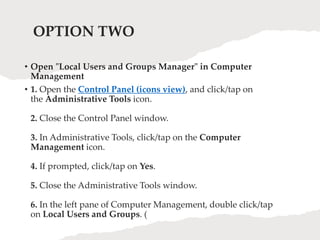 OPTION TWO
• Open "Local Users and Groups Manager" in Computer
Management
• 1. Open the Control Panel (icons view), and click/tap on
the Administrative Tools icon.
2. Close the Control Panel window.
3. In Administrative Tools, click/tap on the Computer
Management icon.
4. If prompted, click/tap on Yes.
5. Close the Administrative Tools window.
6. In the left pane of Computer Management, double click/tap
on Local Users and Groups. (
 