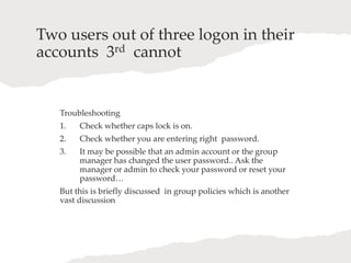 Two users out of three logon in their
accounts 3rd cannot
Troubleshooting
1. Check whether caps lock is on.
2. Check whether you are entering right password.
3. It may be possible that an admin account or the group
manager has changed the user password.. Ask the
manager or admin to check your password or reset your
password…
But this is briefly discussed in group policies which is another
vast discussion
 