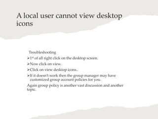 A local user cannot view desktop
icons
Troubleshooting
1st of all right click on the desktop screen.
Now click on view.
Click on view desktop icons..
If it doesn’t work then the group manager may have
customized group account policies for you.
Again group policy is another vast discussion and another
topic.
 