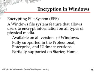© ExplorNet’s Centers for Quality Teaching and Learning 46
Encryption in Windows
Encrypting File System (EFS)
A Windows file system feature that allows
users to encrypt information on all types of
physical media.
Available on all versions of Windows.
Fully supported in the Professional,
Enterprise, and Ultimate versions.
Partially supported on Starter, Home.
 