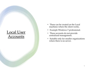 Local User
Accounts
• These can be created on the Local
machines where the client works.
• Example Windows 7 professional.
• These accounts do not provide
centralized management.
• Suitable only for smaller organizations
where there is no server.
5
 