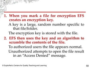© ExplorNet’s Centers for Quality Teaching and Learning 50
1. When you mark a file for encryption EFS
creates an encryption key.
A key is a large, random number specific to
that file/folder.
The encryption key is stored with the file.
2. EFS then uses the key and an algorithm to
scramble the contents of the file.
To authorized users the file appears normal.
Unauthorized attempts to open the file result
in an “Access Denied” message.
 