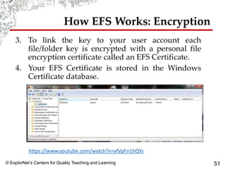 © ExplorNet’s Centers for Quality Teaching and Learning 51
How EFS Works: Encryption
3. To link the key to your user account each
file/folder key is encrypted with a personal file
encryption certificate called an EFS Certificate.
4. Your EFS Certificate is stored in the Windows
Certificate database.
https://www.youtube.com/watch?v=xfVpFn1hQYs
 