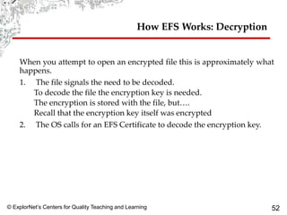 © ExplorNet’s Centers for Quality Teaching and Learning 52
How EFS Works: Decryption
When you attempt to open an encrypted file this is approximately what
happens.
1. The file signals the need to be decoded.
To decode the file the encryption key is needed.
The encryption is stored with the file, but….
Recall that the encryption key itself was encrypted
2. The OS calls for an EFS Certificate to decode the encryption key.
 