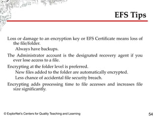 © ExplorNet’s Centers for Quality Teaching and Learning 54
EFS Tips
Loss or damage to an encryption key or EFS Certificate means loss of
the file/folder.
Always have backups.
The Administrator account is the designated recovery agent if you
ever lose access to a file.
Encrypting at the folder level is preferred.
New files added to the folder are automatically encrypted.
Less chance of accidental file security breach.
Encrypting adds processing time to file accesses and increases file
size significantly.
 