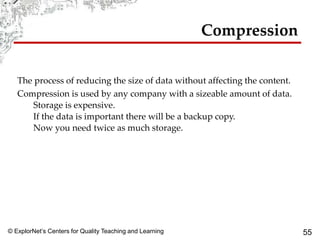 © ExplorNet’s Centers for Quality Teaching and Learning 55
Compression
The process of reducing the size of data without affecting the content.
Compression is used by any company with a sizeable amount of data.
Storage is expensive.
If the data is important there will be a backup copy.
Now you need twice as much storage.
 