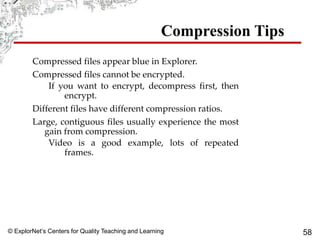 © ExplorNet’s Centers for Quality Teaching and Learning 58
Compression Tips
Compressed files appear blue in Explorer.
Compressed files cannot be encrypted.
If you want to encrypt, decompress first, then
encrypt.
Different files have different compression ratios.
Large, contiguous files usually experience the most
gain from compression.
Video is a good example, lots of repeated
frames.
 