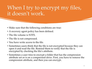 When I try to encrypt my files,
it doesn't work.
• Make sure that the following conditions are true:
• A recovery agent policy has been defined.
• The file volume is NTFS.
• The file is not compressed.
• You have write access to the file.
• Sometimes users think that the file is not encrypted because they can
open it and read the file. Remind them to verify that the file is
encrypted by checking the file's attribute.
• Sometimes a user tries to encrypt a folder that has the compression
attribute set or is on a compressed drive. First, you have to remove the
compression attribute, and then you can encrypt.
60
 