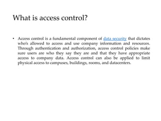 What is access control?
• Access control is a fundamental component of data security that dictates
who’s allowed to access and use company information and resources.
Through authentication and authorization, access control policies make
sure users are who they say they are and that they have appropriate
access to company data. Access control can also be applied to limit
physical access to campuses, buildings, rooms, and datacenters.
 