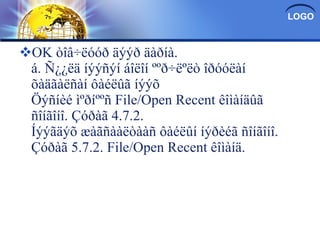 OK òîâ÷ëóóð äýýð äàðíà. á. Ñ¿¿ëä íýýñýí áîëîí ººð÷ëºëò îðóóëàí õàäãàëñàí ôàéëûã íýýõ Öýñíèé ìºðíººñ File/Open Recent êîìàíäûã ñîíãîíî. Çóðàã 4.7.2. Íýýãäýõ æàãñààëòààñ ôàéëûí íýðèéã ñîíãîíî. Çóðàã 5.7.2. File/Open Recent êîìàíä. 