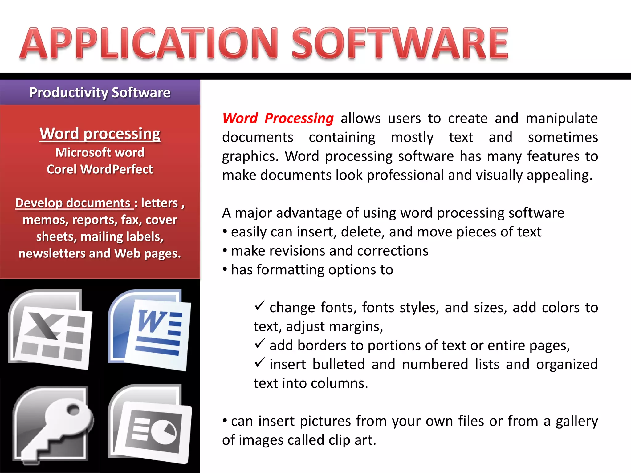 Productivity Software Word processing Microsoft word Corel WordPerfect Develop documents : letters , memos, reports, fax, cover sheets, mailing labels, newsletters and Web pages. 
Word Processing allows users to create and manipulate documents containing mostly text and sometimes graphics. Word processing software has many features to make documents look professional and visually appealing. A major advantage of using word processing software 
• easily can insert, delete, and move pieces of text 
• make revisions and corrections 
• has formatting options to 
 change fonts, fonts styles, and sizes, add colors to text, adjust margins, 
 add borders to portions of text or entire pages, 
 insert bulleted and numbered lists and organized text into columns. 
• can insert pictures from your own files or from a gallery of images called clip art.  