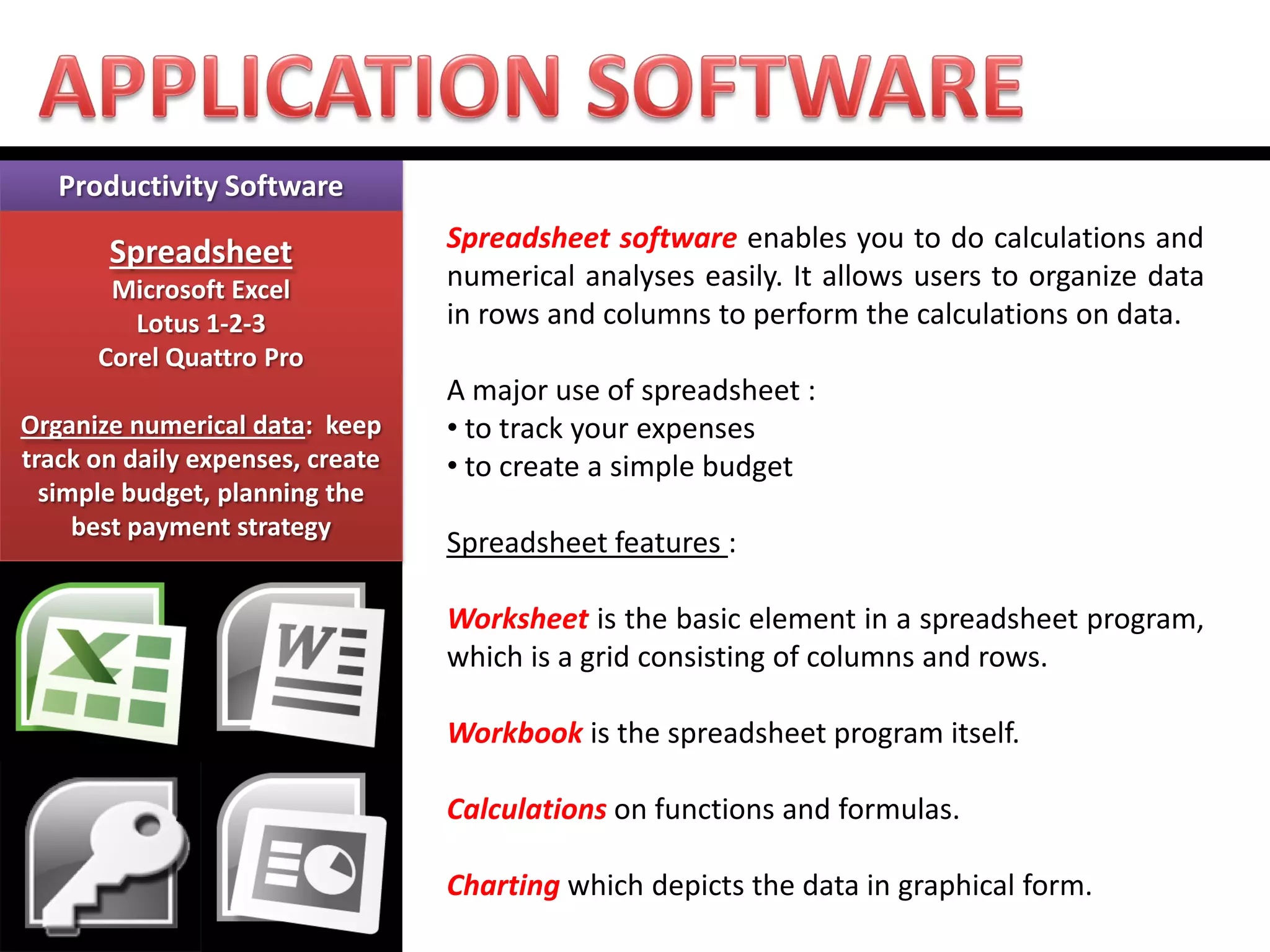 Productivity Software Spreadsheet Microsoft Excel Lotus 1-2-3 Corel Quattro Pro Organize numerical data: keep track on daily expenses, create simple budget, planning the best payment strategy 
Spreadsheet software enables you to do calculations and numerical analyses easily. It allows users to organize data in rows and columns to perform the calculations on data. A major use of spreadsheet : 
• to track your expenses 
• to create a simple budget Spreadsheet features : Worksheet is the basic element in a spreadsheet program, which is a grid consisting of columns and rows. Workbook is the spreadsheet program itself. Calculations on functions and formulas. Charting which depicts the data in graphical form.  