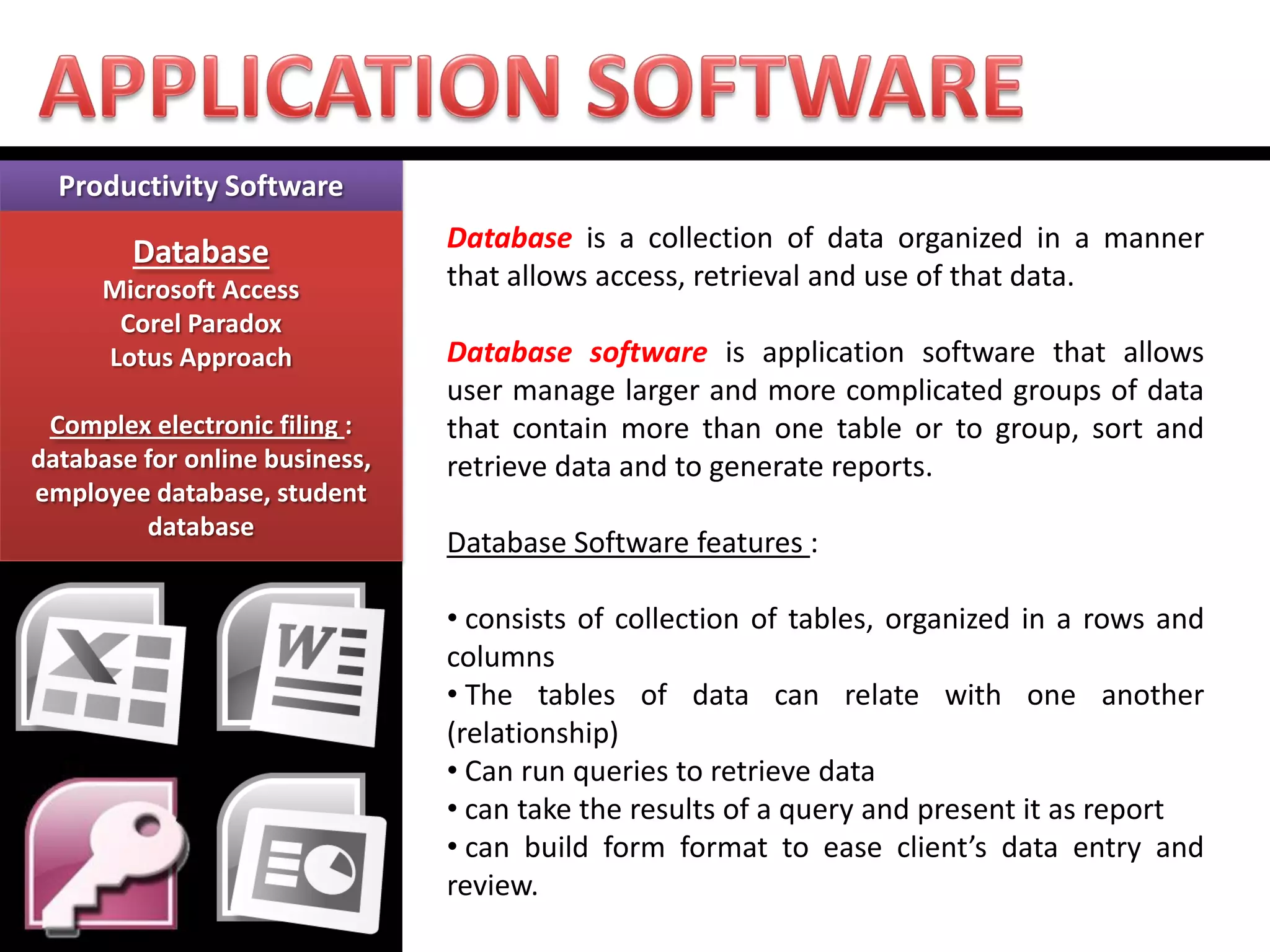 Productivity Software Database Microsoft Access Corel Paradox Lotus Approach Complex electronic filing : database for online business, employee database, student database 
Database is a collection of data organized in a manner that allows access, retrieval and use of that data. Database software is application software that allows user manage larger and more complicated groups of data that contain more than one table or to group, sort and retrieve data and to generate reports. Database Software features : 
• consists of collection of tables, organized in a rows and columns 
• The tables of data can relate with one another (relationship) 
• Can run queries to retrieve data 
• can take the results of a query and present it as report 
• can build form format to ease client’s data entry and review.  