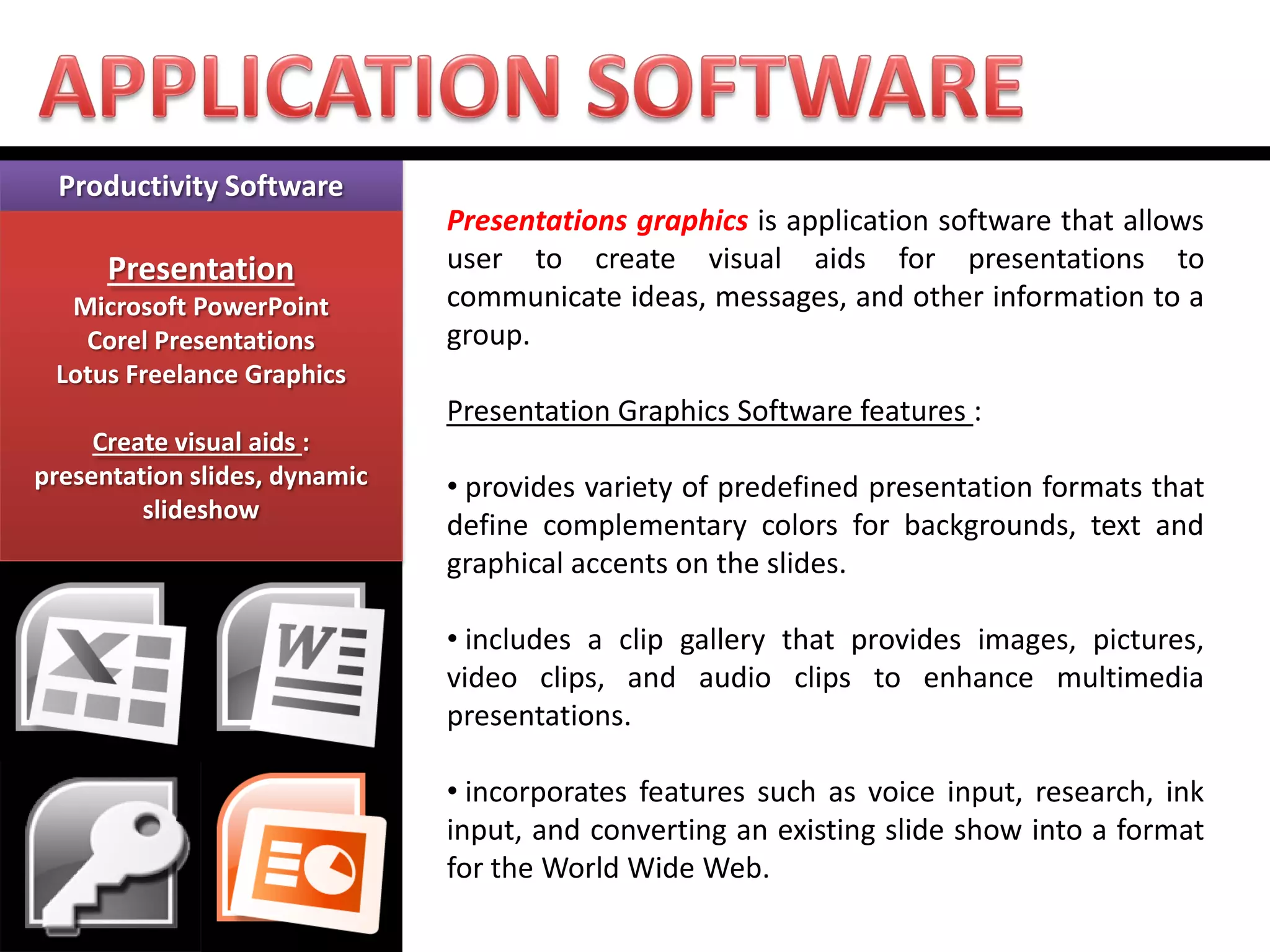 Productivity Software 
Presentation 
Microsoft PowerPoint 
Corel Presentations 
Lotus Freelance Graphics 
Create visual aids : presentation slides, dynamic slideshow 
Presentations graphics is application software that allows user to create visual aids for presentations to communicate ideas, messages, and other information to a group. Presentation Graphics Software features : 
• provides variety of predefined presentation formats that define complementary colors for backgrounds, text and graphical accents on the slides. 
• includes a clip gallery that provides images, pictures, video clips, and audio clips to enhance multimedia presentations. 
• incorporates features such as voice input, research, ink input, and converting an existing slide show into a format for the World Wide Web.  