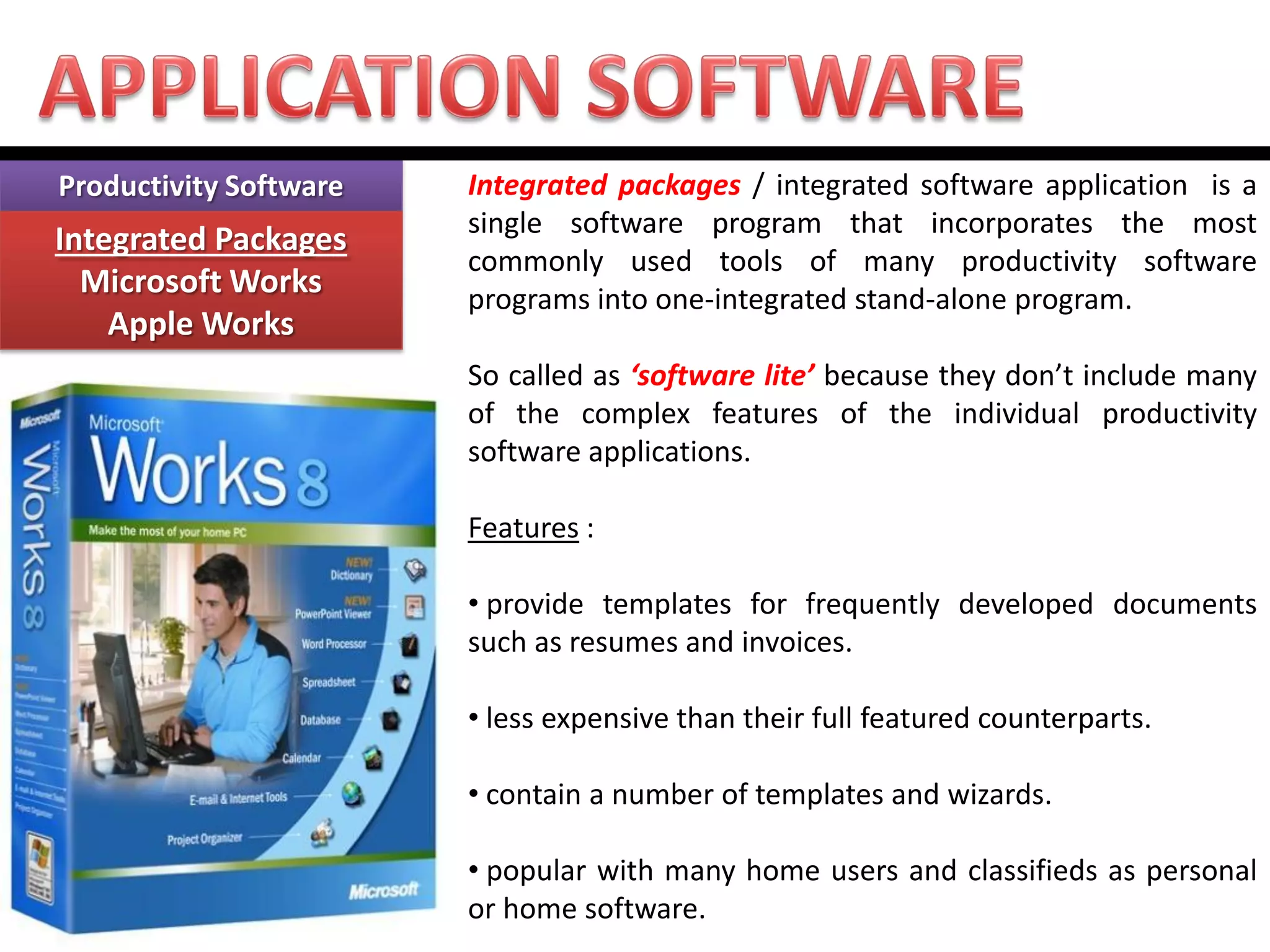 Productivity Software Integrated Packages Microsoft Works Apple Works 
Integrated packages / integrated software application is a single software program that incorporates the most commonly used tools of many productivity software programs into one-integrated stand-alone program. So called as ‘software lite’ because they don’t include many of the complex features of the individual productivity software applications. Features : 
• provide templates for frequently developed documents such as resumes and invoices. 
• less expensive than their full featured counterparts. 
• contain a number of templates and wizards. 
• popular with many home users and classifieds as personal or home software.  