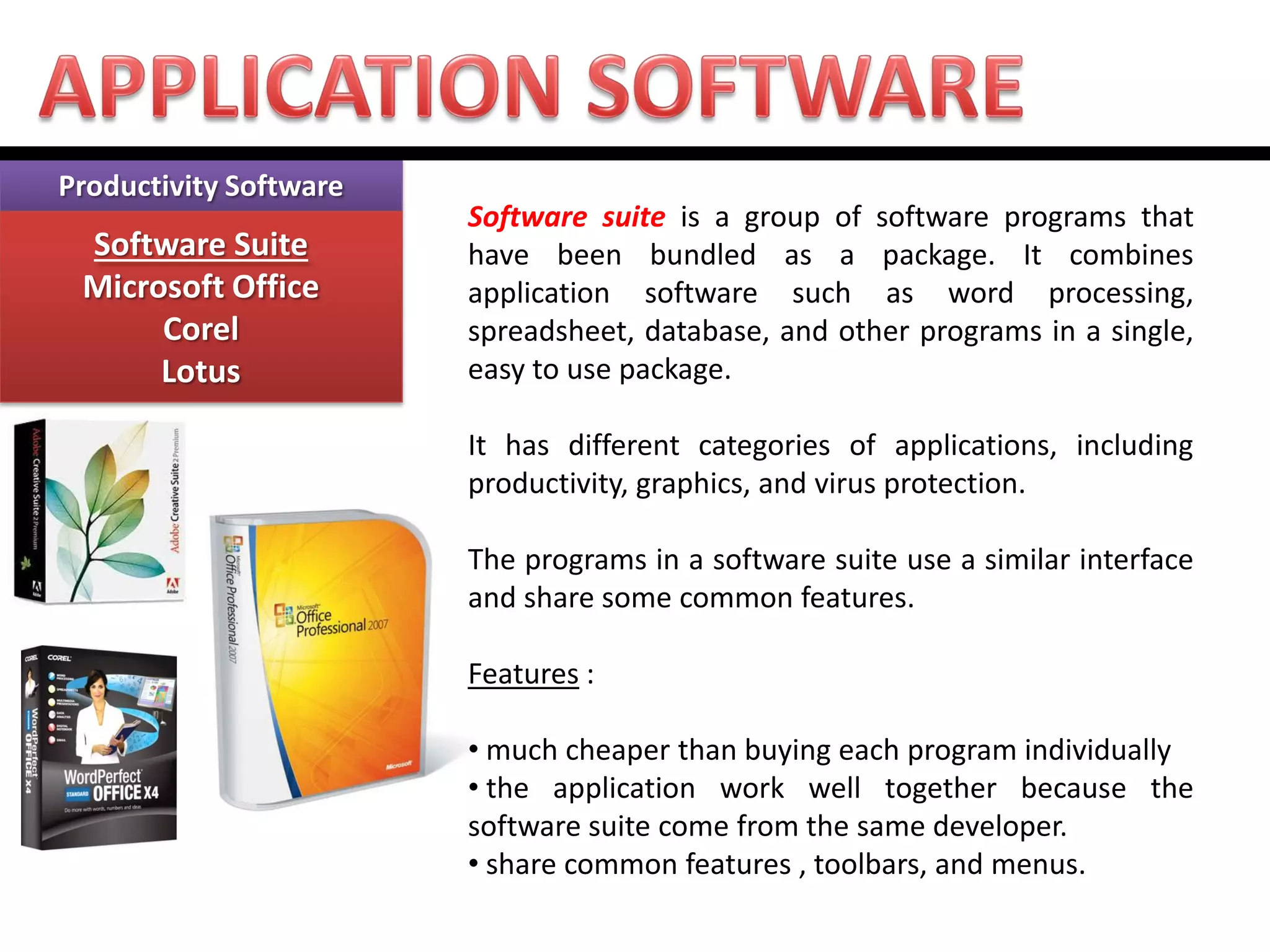 Productivity Software Software Suite Microsoft Office Corel Lotus 
Software suite is a group of software programs that have been bundled as a package. It combines application software such as word processing, spreadsheet, database, and other programs in a single, easy to use package. It has different categories of applications, including productivity, graphics, and virus protection. The programs in a software suite use a similar interface and share some common features. Features : 
• much cheaper than buying each program individually 
• the application work well together because the software suite come from the same developer. 
• share common features , toolbars, and menus.  