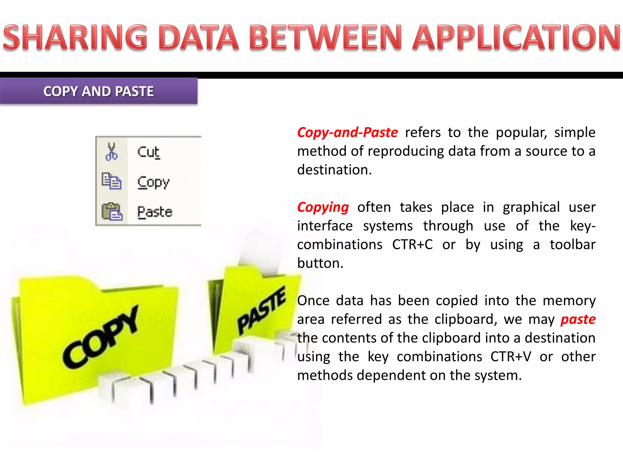 Copy-and-Paste refers to the popular, simple method of reproducing data from a source to a destination. Copying often takes place in graphical user interface systems through use of the key- combinations CTR+C or by using a toolbar button. Once data has been copied into the memory area referred as the clipboard, we may paste the contents of the clipboard into a destination using the key combinations CTR+V or other methods dependent on the system. COPY AND PASTE  