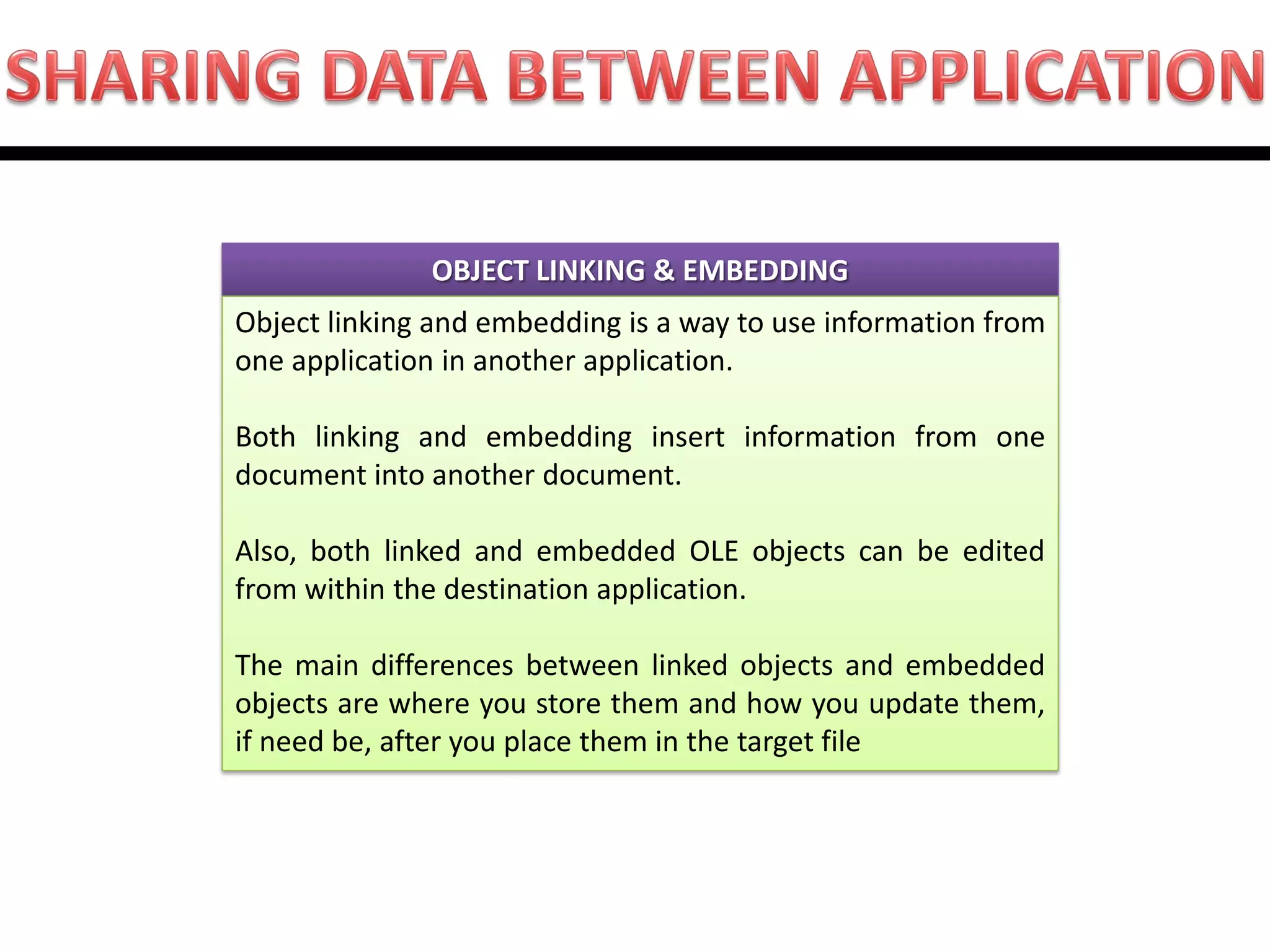 OBJECT LINKING & EMBEDDING 
Object linking and embedding is a way to use information from one application in another application. Both linking and embedding insert information from one document into another document. Also, both linked and embedded OLE objects can be edited from within the destination application. The main differences between linked objects and embedded objects are where you store them and how you update them, if need be, after you place them in the target file  