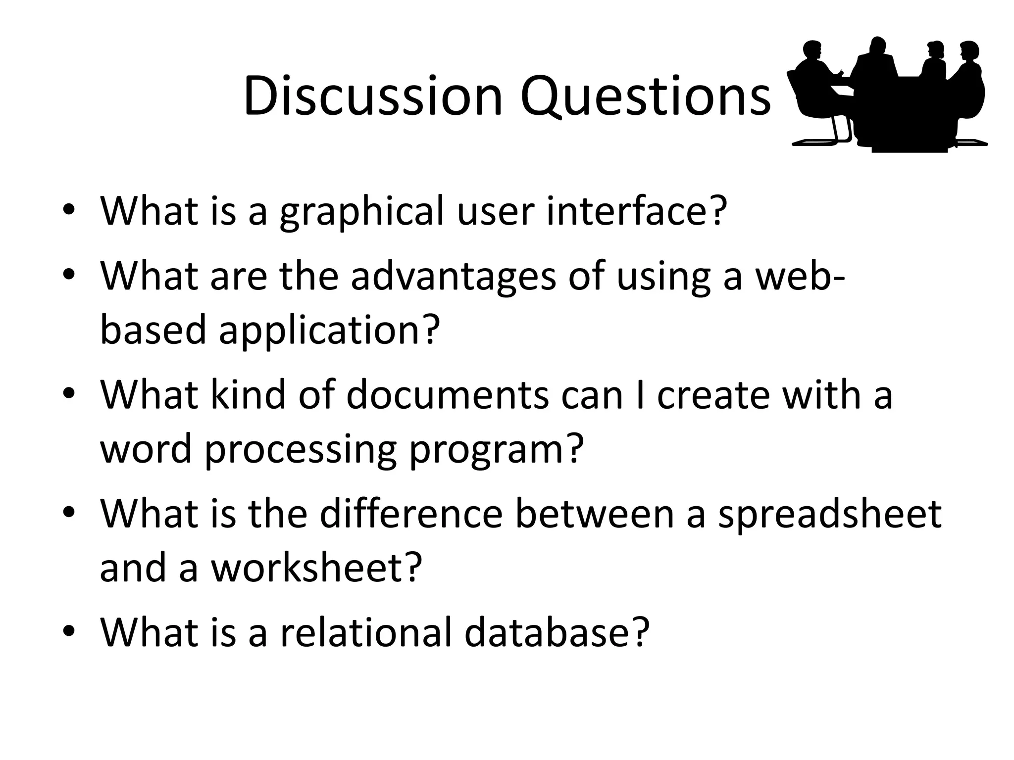 Discussion Questions 
•What is a graphical user interface? 
•What are the advantages of using a web- based application? 
•What kind of documents can I create with a word processing program? 
•What is the difference between a spreadsheet and a worksheet? 
•What is a relational database?  
