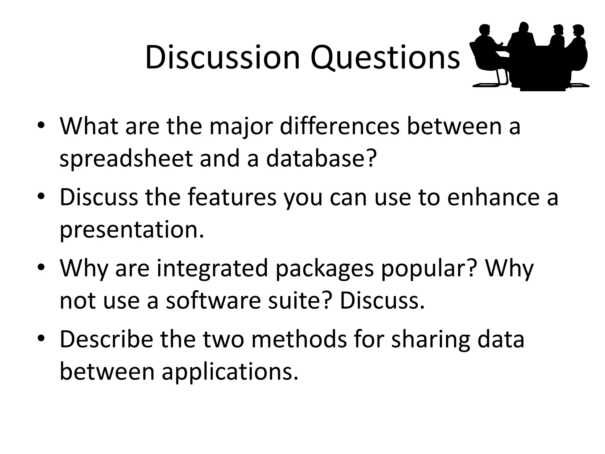 Discussion Questions 
•What are the major differences between a spreadsheet and a database? 
•Discuss the features you can use to enhance a presentation. 
•Why are integrated packages popular? Why not use a software suite? Discuss. 
•Describe the two methods for sharing data between applications. 